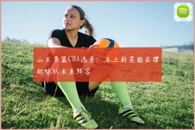 山东男篮CBA选秀:本土新星能否撑起球队未来阵容