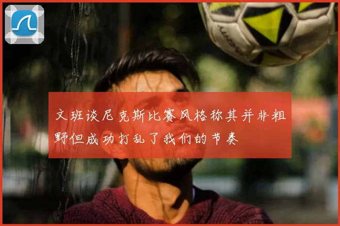 文班谈尼克斯比赛风格称其并非粗野但成功打乱了我们的节奏