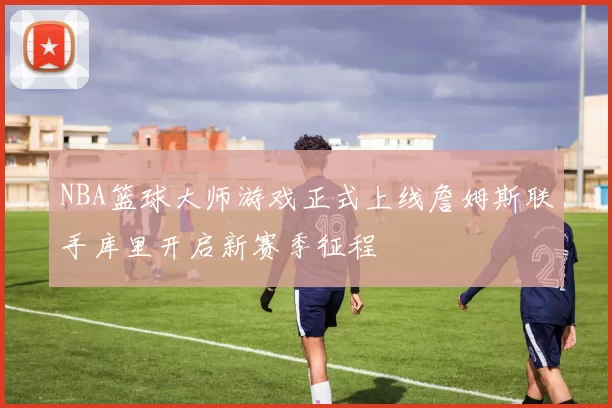 NBA篮球大师游戏正式上线詹姆斯联手库里开启新赛季征程