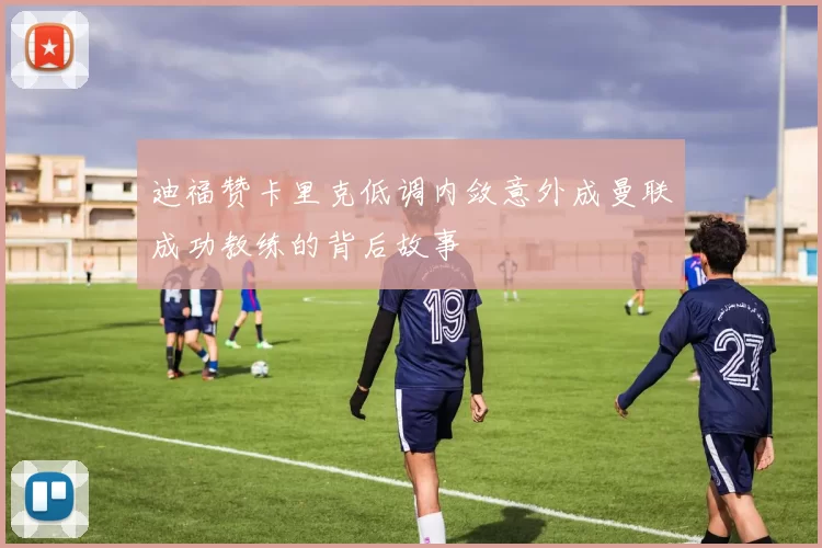 迪福赞卡里克低调内敛意外成曼联成功教练的背后故事