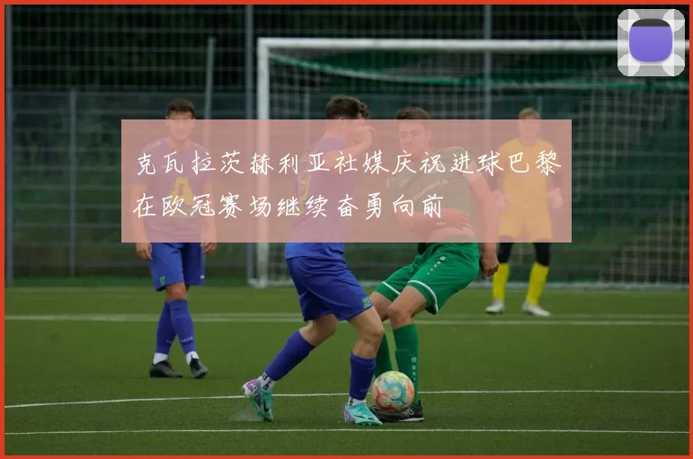 克瓦拉茨赫利亚社媒庆祝进球巴黎在欧冠赛场继续奋勇向前