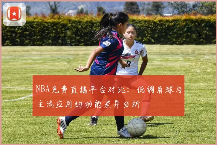 NBA免费直播平台对比：低调看球与主流应用的功能差异分析