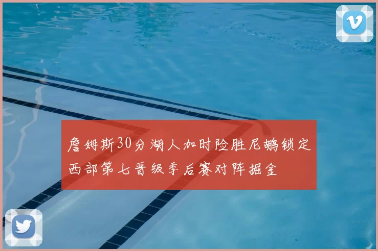 詹姆斯30分湖人加时险胜尼鹕锁定西部第七晋级季后赛对阵掘金