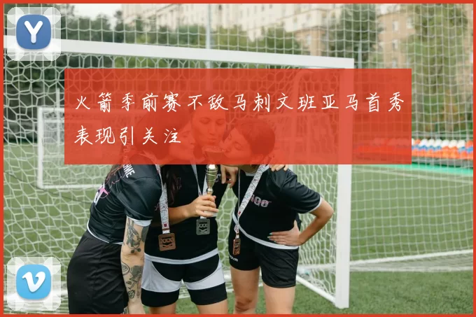 火箭季前赛不敌马刺文班亚马首秀表现引关注