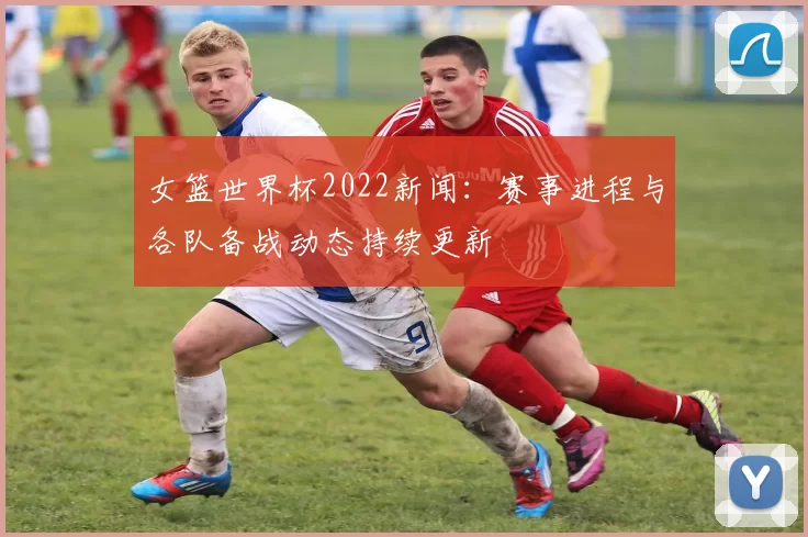 女篮世界杯2022新闻：赛事进程与各队备战动态持续更新