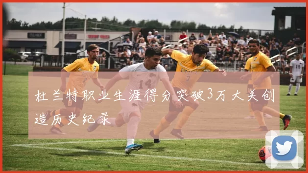 杜兰特职业生涯得分突破3万大关创造历史纪录