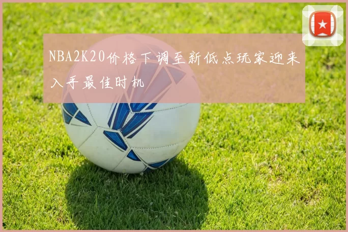 NBA2K20价格下调至新低点玩家迎来入手最佳时机