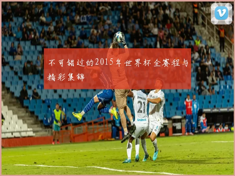 不可错过的2015年世界杯全赛程与精彩集锦