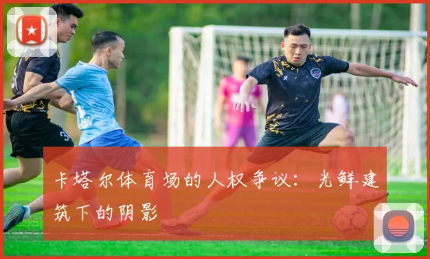 卡塔尔体育场的人权争议：光鲜建筑下的阴影