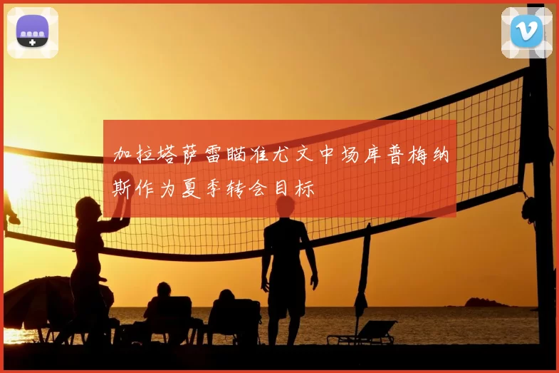 加拉塔萨雷瞄准尤文中场库普梅纳斯作为夏季转会目标