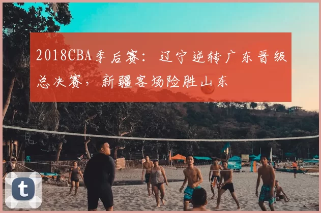 2018CBA季后赛：辽宁逆转广东晋级总决赛，新疆客场险胜山东