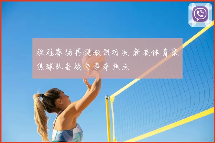欧冠赛场再现激烈对决 新浪体育聚焦球队备战与争夺焦点