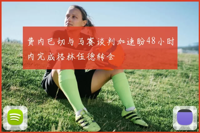 费内巴切与马赛谈判加速盼48小时内完成格林伍德转会