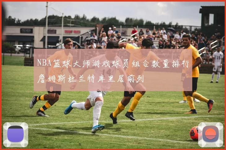 NBA篮球大师游戏球员组合数量排行詹姆斯杜兰特库里居前列