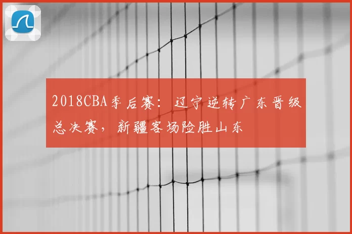 2018CBA季后赛：辽宁逆转广东晋级总决赛，新疆客场险胜山东