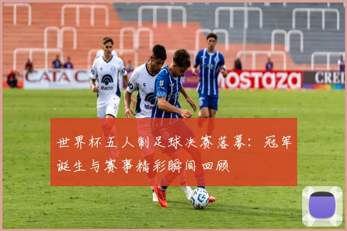 世界杯五人制足球决赛落幕：冠军诞生与赛事精彩瞬间回顾