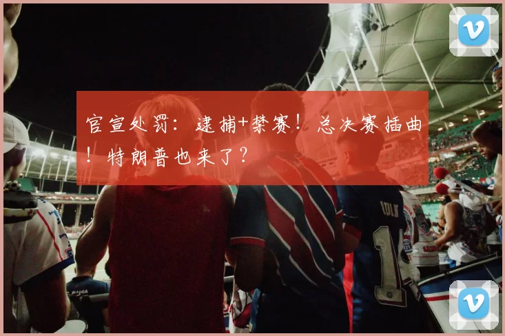 官宣处罚:逮捕+禁赛!总决赛插曲!特朗普也来了?