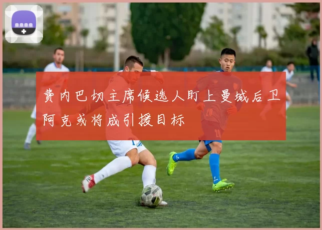 费内巴切主席候选人盯上曼城后卫阿克或将成引援目标