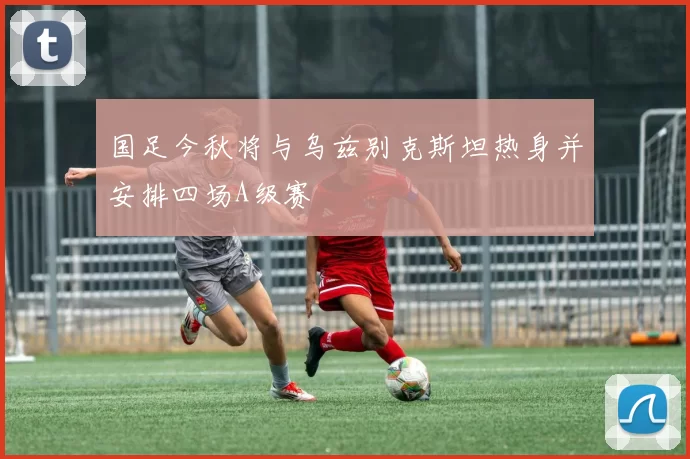 国足今秋将与乌兹别克斯坦热身并安排四场A级赛