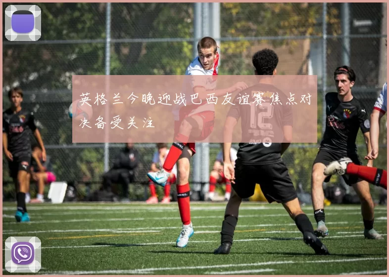英格兰今晚迎战巴西友谊赛焦点对决备受关注
