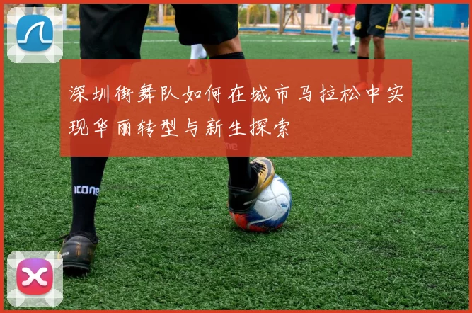 深圳街舞队如何在城市马拉松中实现华丽转型与新生探索