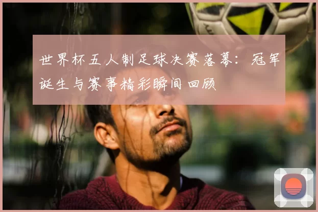 世界杯五人制足球决赛落幕：冠军诞生与赛事精彩瞬间回顾