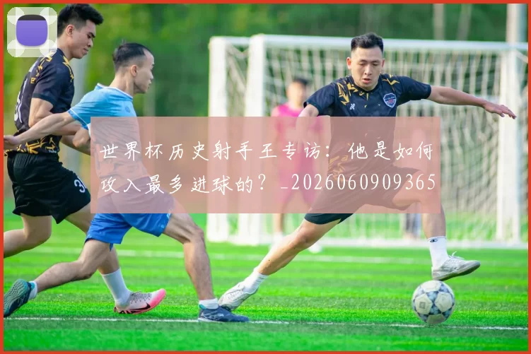 世界杯历史射手王专访:他是如何攻入最多进球的?_20260609093656