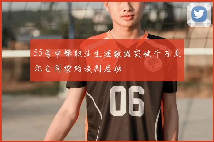 55号中锋职业生涯数据突破千万美元合同续约谈判启动