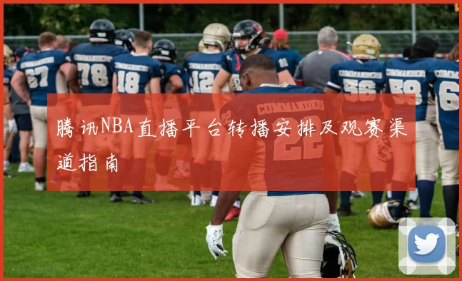 腾讯NBA直播平台转播安排及观赛渠道指南