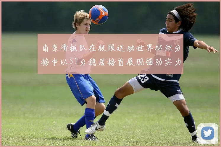 南京滑板队在极限运动世界杯积分榜中以51分稳居榜首展现强劲实力