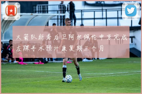 火箭队新秀后卫阿尔佩伦申京完成左踝手术预计康复期三个月
