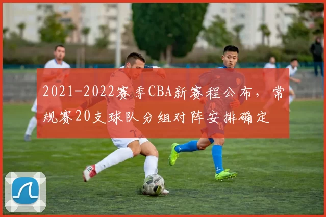 2021-2022赛季CBA新赛程公布,常规赛20支球队分组对阵安排确定