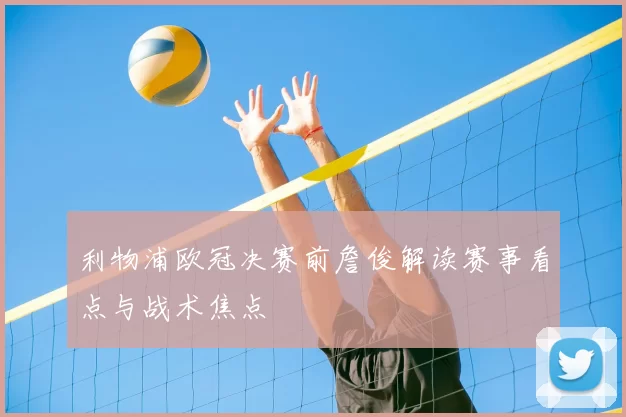 利物浦欧冠决赛前詹俊解读赛事看点与战术焦点