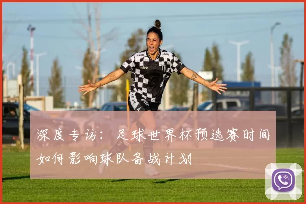 深度专访:足球世界杯预选赛时间如何影响球队备战计划