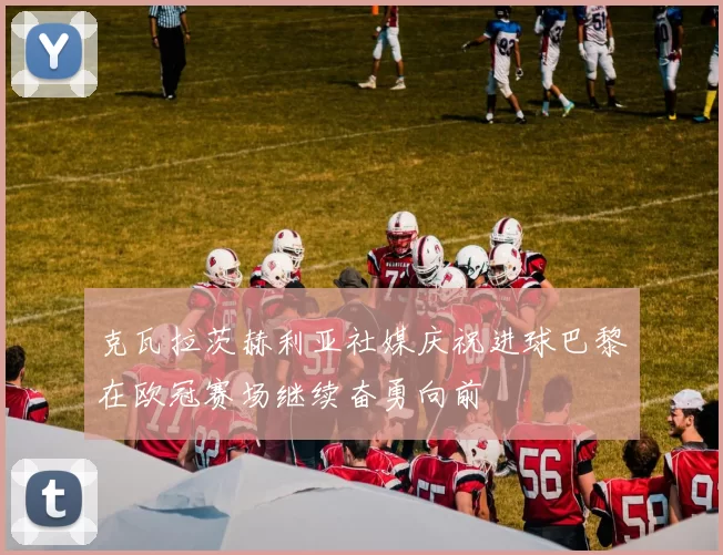 克瓦拉茨赫利亚社媒庆祝进球巴黎在欧冠赛场继续奋勇向前