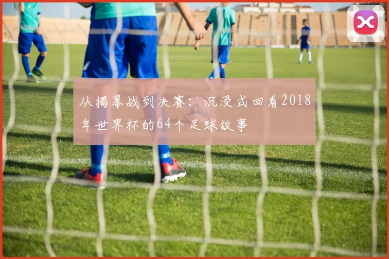从揭幕战到决赛：沉浸式回看2018年世界杯的64个足球故事