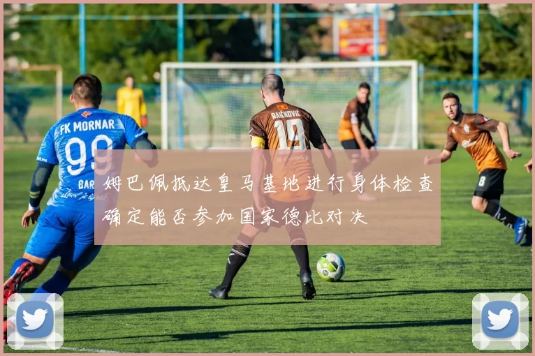 姆巴佩抵达皇马基地进行身体检查确定能否参加国家德比对决