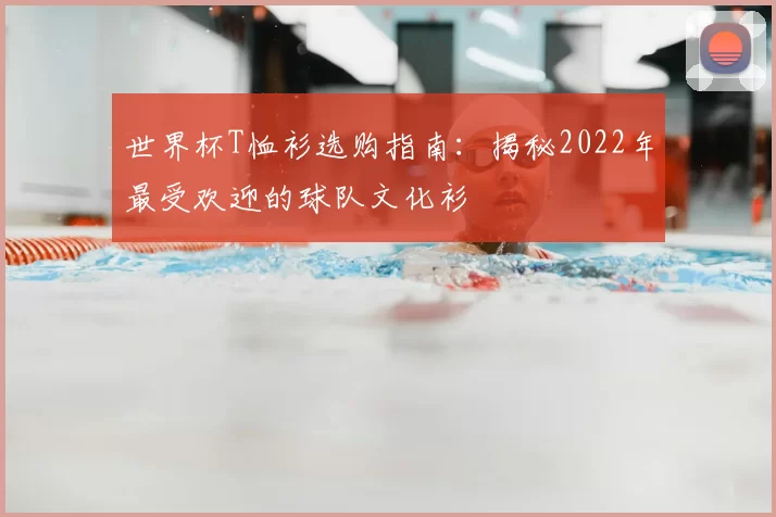 世界杯T恤衫选购指南：揭秘2022年最受欢迎的球队文化衫