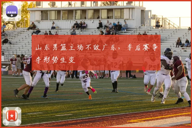 山东男篮主场不敌广东，季后赛争夺形势生变