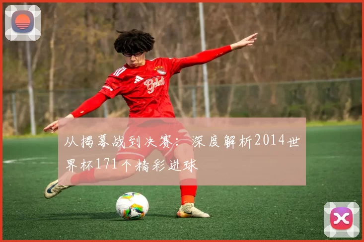从揭幕战到决赛：深度解析2014世界杯171个精彩进球