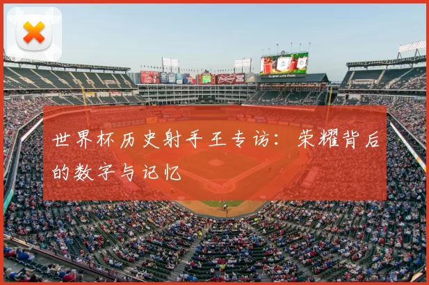 世界杯历史射手王专访:荣耀背后的数字与记忆