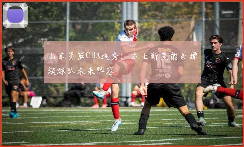 山东男篮CBA选秀：本土新星能否撑起球队未来阵容