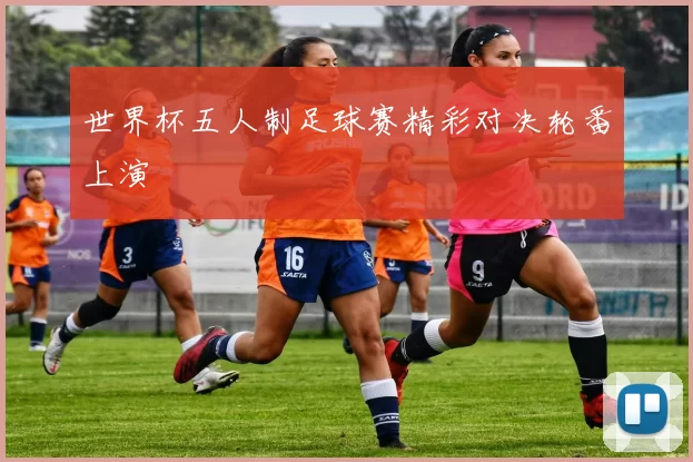 世界杯五人制足球赛精彩对决轮番上演
