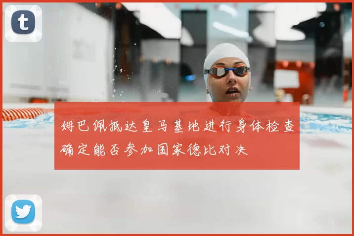 姆巴佩抵达皇马基地进行身体检查确定能否参加国家德比对决