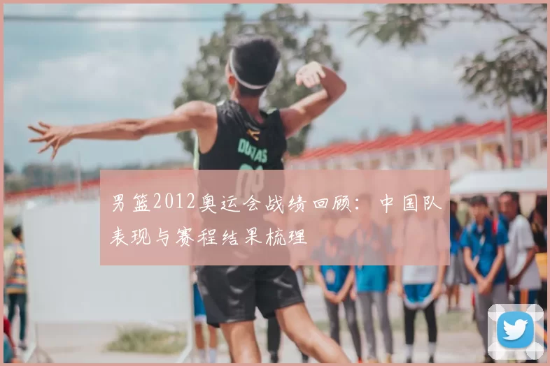 男篮2012奥运会战绩回顾:中国队表现与赛程结果梳理