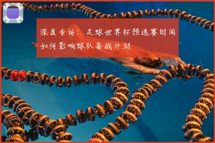 深度专访:足球世界杯预选赛时间如何影响球队备战计划