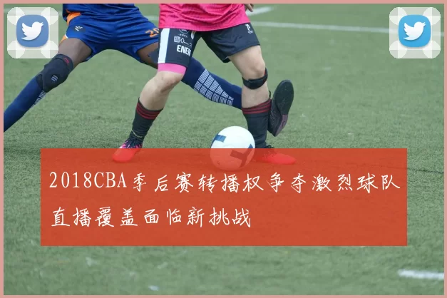 2018CBA季后赛转播权争夺激烈球队直播覆盖面临新挑战