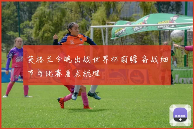 英格兰今晚出战世界杯前瞻 备战细节与比赛看点梳理